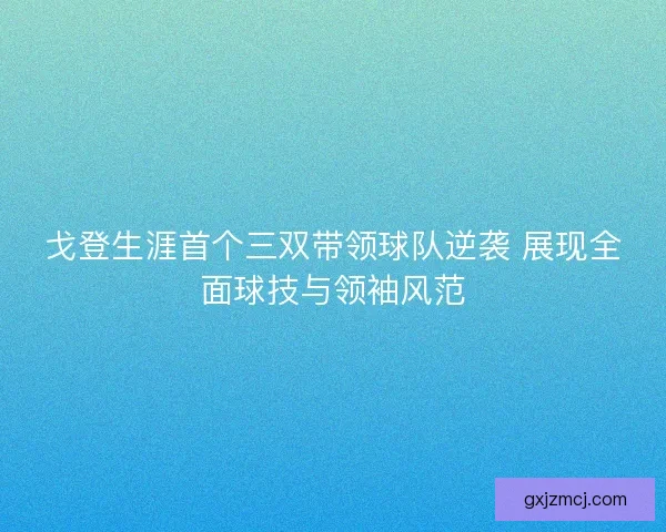 戈登生涯首个三双带领球队逆袭 展现全面球技与领袖风范