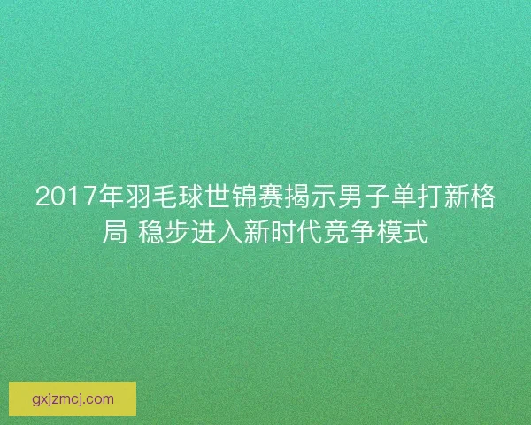 2017年羽毛球世锦赛揭示男子单打新格局 稳步进入新时代竞争模式