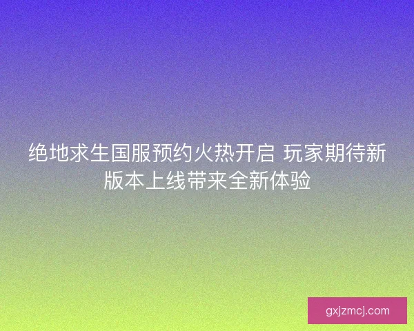 绝地求生国服预约火热开启 玩家期待新版本上线带来全新体验