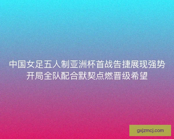 中国女足五人制亚洲杯首战告捷展现强势开局全队配合默契点燃晋级希望