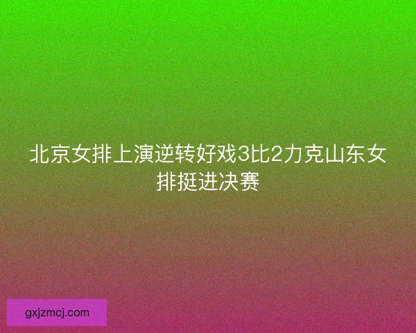 北京女排上演逆转好戏3比2力克山东女排挺进决赛