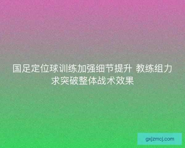 国足定位球训练加强细节提升 教练组力求突破整体战术效果
