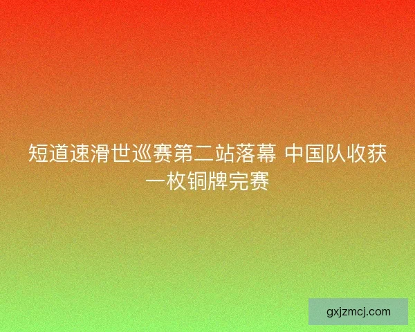 短道速滑世巡赛第二站落幕 中国队收获一枚铜牌完赛