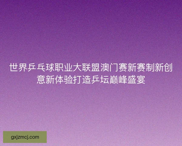 世界乒乓球职业大联盟澳门赛新赛制新创意新体验打造乒坛巅峰盛宴