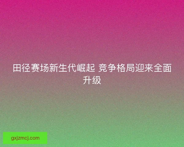 田径赛场新生代崛起 竞争格局迎来全面升级