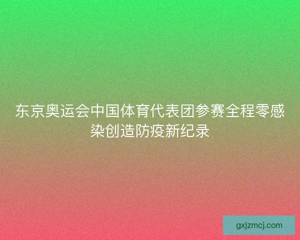 东京奥运会中国体育代表团参赛全程零感染创造防疫新纪录