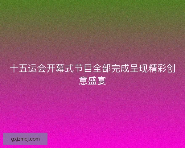 十五运会开幕式节目全部完成呈现精彩创意盛宴