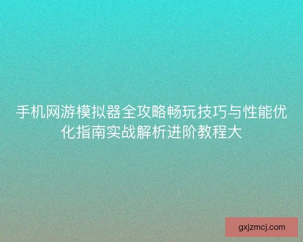 手机网游模拟器全攻略畅玩技巧与性能优化指南实战解析进阶教程大