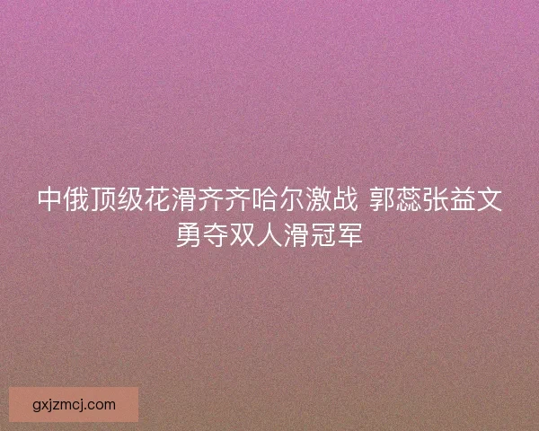 中俄顶级花滑齐齐哈尔激战 郭蕊张益文勇夺双人滑冠军