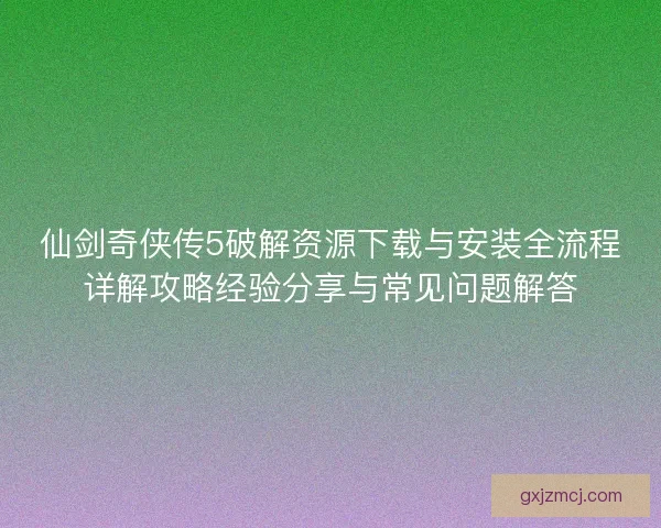 仙剑奇侠传5破解资源下载与安装全流程详解攻略经验分享与常见问题解答