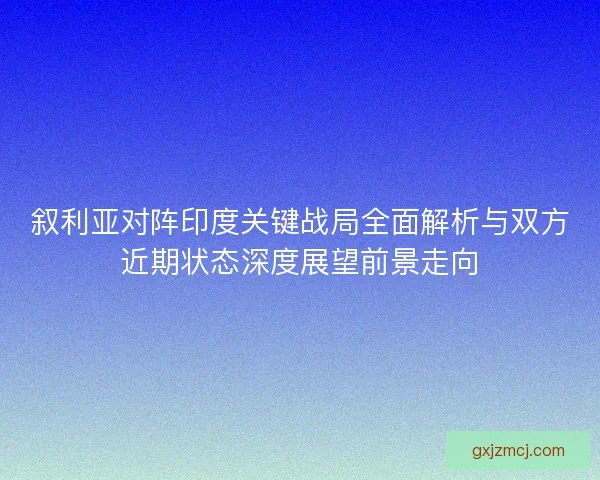 叙利亚对阵印度关键战局全面解析与双方近期状态深度展望前景走向
