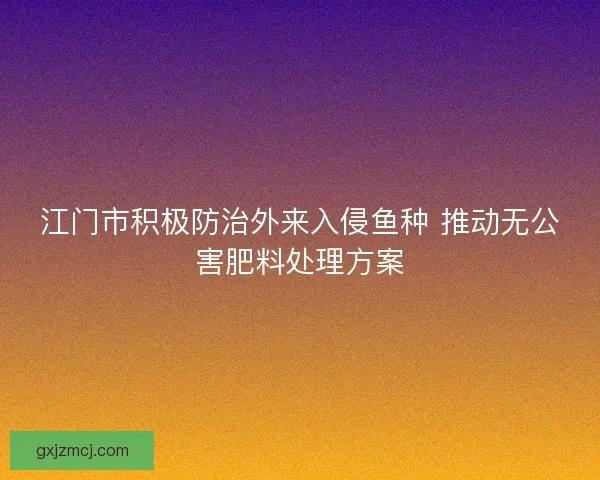 江门市积极防治外来入侵鱼种 推动无公害肥料处理方案
