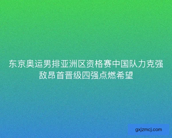 东京奥运男排亚洲区资格赛中国队力克强敌昂首晋级四强点燃希望