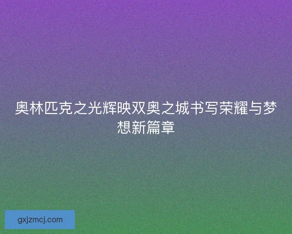 奥林匹克之光辉映双奥之城书写荣耀与梦想新篇章