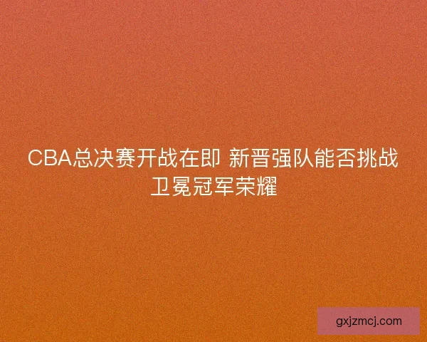 CBA总决赛开战在即 新晋强队能否挑战卫冕冠军荣耀