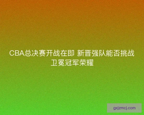 CBA总决赛开战在即 新晋强队能否挑战卫冕冠军荣耀