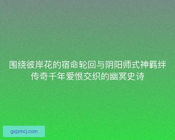 围绕彼岸花的宿命轮回与阴阳师式神羁绊传奇千年爱恨交织的幽冥史诗