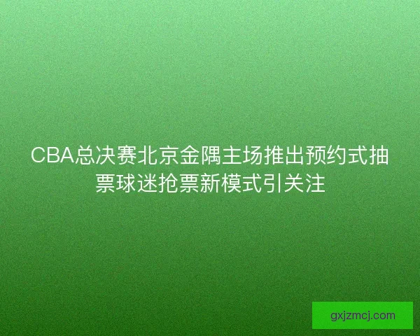 CBA总决赛北京金隅主场推出预约式抽票球迷抢票新模式引关注