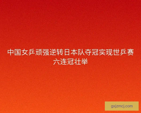 中国女乒顽强逆转日本队夺冠实现世乒赛六连冠壮举